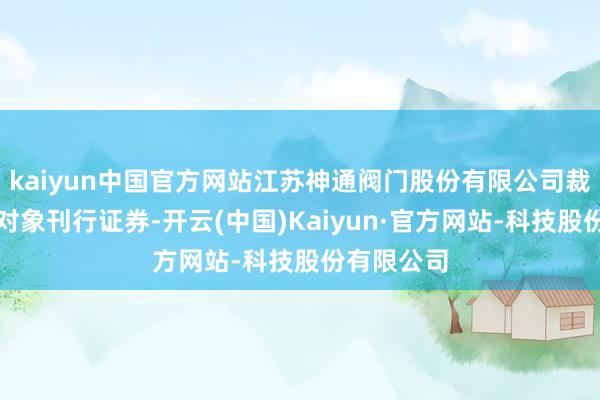 kaiyun中国官方网站江苏神通阀门股份有限公司裁撤向特定对象刊行证券-开云(中国)Kaiyun·官方网站-科技股份有限公司
