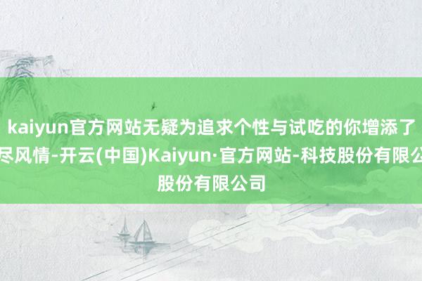 kaiyun官方网站无疑为追求个性与试吃的你增添了无尽风情-开云(中国)Kaiyun·官方网站-科技股份有限公司