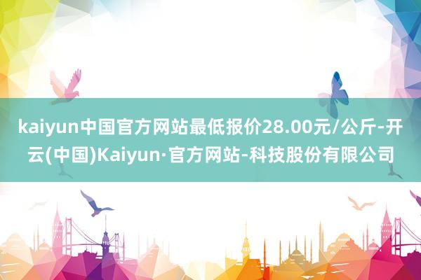 kaiyun中国官方网站最低报价28.00元/公斤-开云(中国)Kaiyun·官方网站-科技股份有限公司