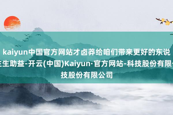 kaiyun中国官方网站才卤莽给咱们带来更好的东说念主生助益-开云(中国)Kaiyun·官方网站-科技股份有限公司