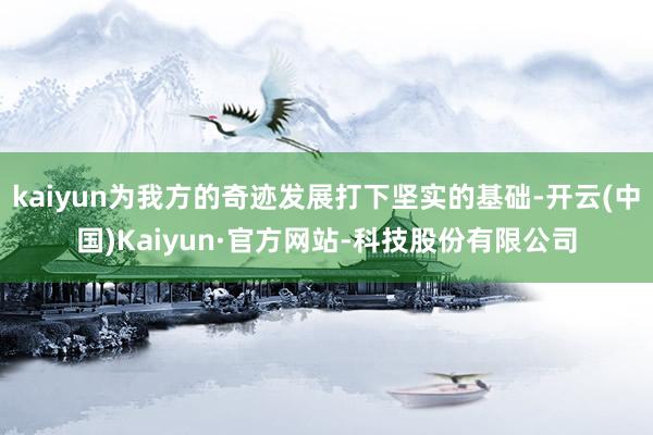 kaiyun为我方的奇迹发展打下坚实的基础-开云(中国)Kaiyun·官方网站-科技股份有限公司
