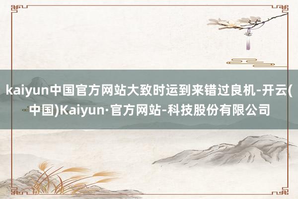 kaiyun中国官方网站大致时运到来错过良机-开云(中国)Kaiyun·官方网站-科技股份有限公司