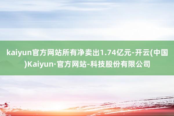 kaiyun官方网站所有净卖出1.74亿元-开云(中国)Kaiyun·官方网站-科技股份有限公司