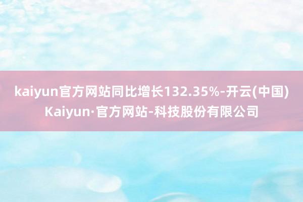 kaiyun官方网站同比增长132.35%-开云(中国)Kaiyun·官方网站-科技股份有限公司