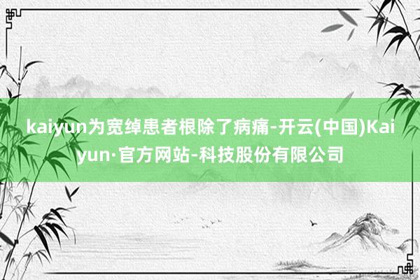 kaiyun为宽绰患者根除了病痛-开云(中国)Kaiyun·官方网站-科技股份有限公司