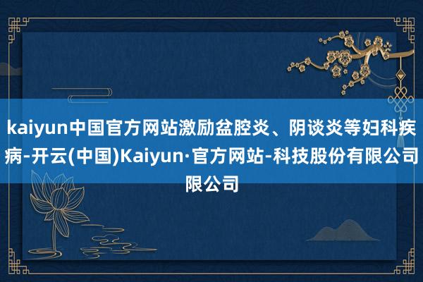 kaiyun中国官方网站激励盆腔炎、阴谈炎等妇科疾病-开云(中国)Kaiyun·官方网站-科技股份有限公司
