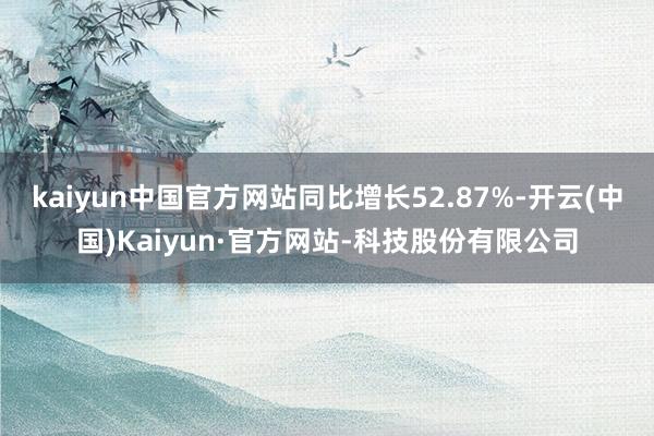 kaiyun中国官方网站同比增长52.87%-开云(中国)Kaiyun·官方网站-科技股份有限公司