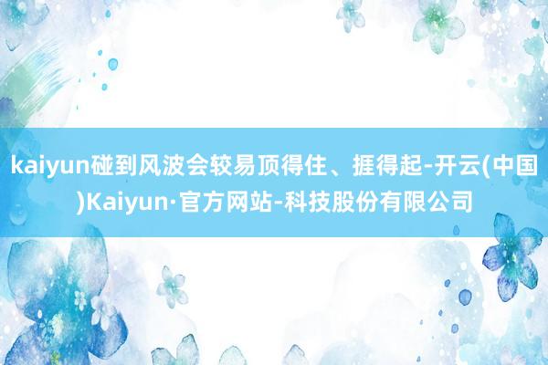 kaiyun碰到风波会较易顶得住、捱得起-开云(中国)Kaiyun·官方网站-科技股份有限公司