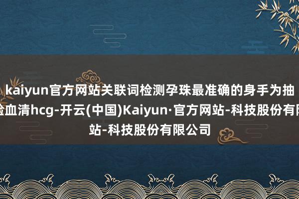 kaiyun官方网站关联词检测孕珠最准确的身手为抽血化验血清hcg-开云(中国)Kaiyun·官方网站-科技股份有限公司
