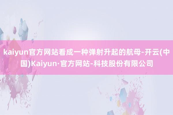 kaiyun官方网站看成一种弹射升起的航母-开云(中国)Kaiyun·官方网站-科技股份有限公司