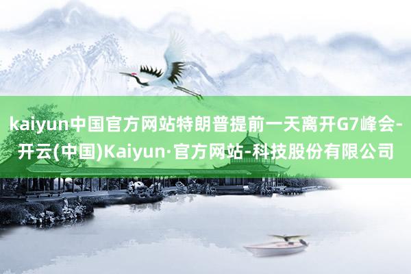 kaiyun中国官方网站特朗普提前一天离开G7峰会-开云(中国)Kaiyun·官方网站-科技股份有限公司