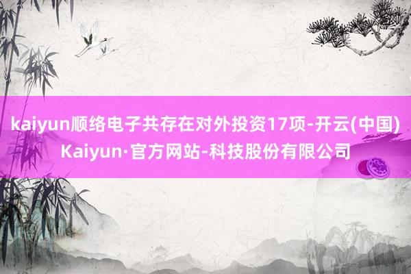 kaiyun顺络电子共存在对外投资17项-开云(中国)Kaiyun·官方网站-科技股份有限公司
