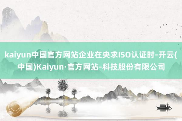 kaiyun中国官方网站企业在央求ISO认证时-开云(中国)Kaiyun·官方网站-科技股份有限公司
