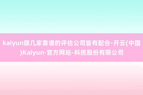 kaiyun跟几家靠谱的评估公司皆有配合-开云(中国)Kaiyun·官方网站-科技股份有限公司