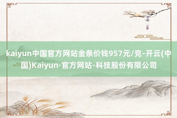 kaiyun中国官方网站金条价钱957元/克-开云(中国)Kaiyun·官方网站-科技股份有限公司