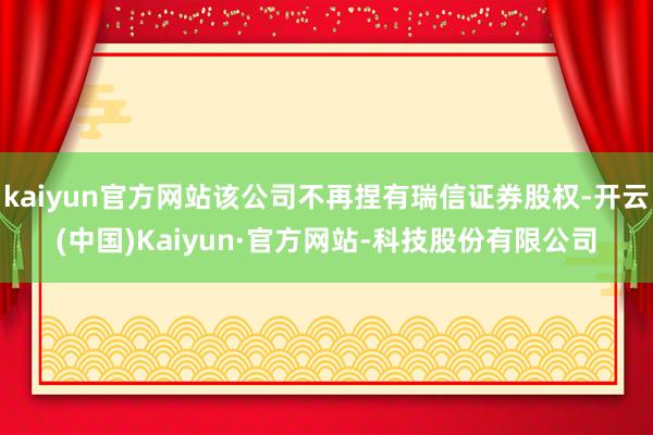 kaiyun官方网站该公司不再捏有瑞信证券股权-开云(中国)Kaiyun·官方网站-科技股份有限公司
