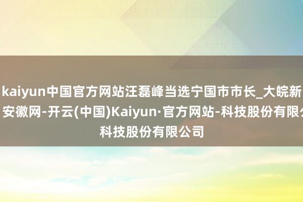 kaiyun中国官方网站汪磊峰当选宁国市市长_大皖新闻 | 安徽网-开云(中国)Kaiyun·官方网站-科技股份有限公司