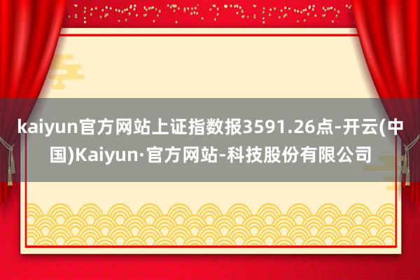 kaiyun官方网站上证指数报3591.26点-开云(中国)Kaiyun·官方网站-科技股份有限公司