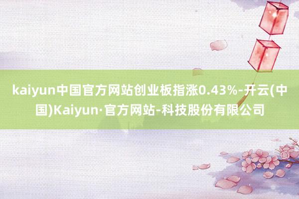 kaiyun中国官方网站创业板指涨0.43%-开云(中国)Kaiyun·官方网站-科技股份有限公司