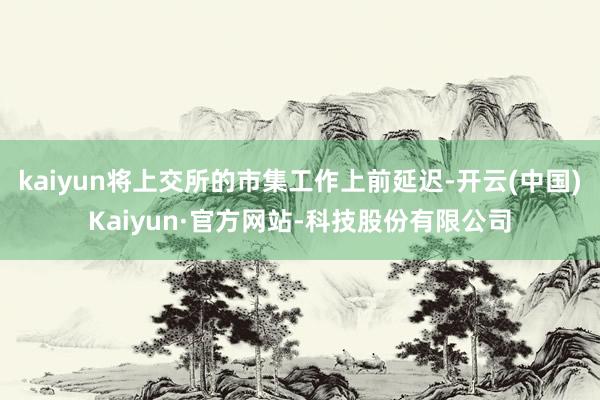 kaiyun将上交所的市集工作上前延迟-开云(中国)Kaiyun·官方网站-科技股份有限公司