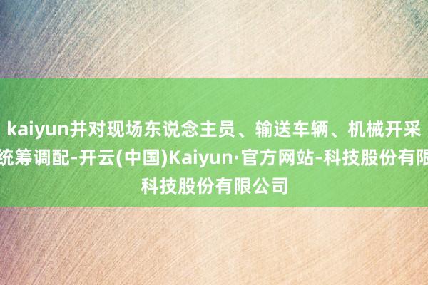 kaiyun并对现场东说念主员、输送车辆、机械开采进行统筹调配-开云(中国)Kaiyun·官方网站-科技股份有限公司