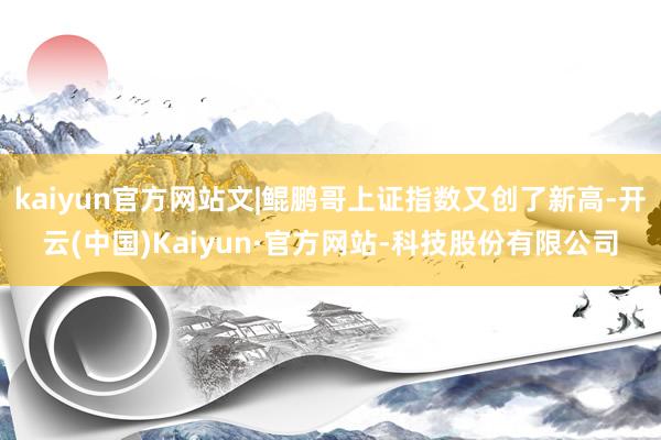 kaiyun官方网站文|鲲鹏哥上证指数又创了新高-开云(中国)Kaiyun·官方网站-科技股份有限公司