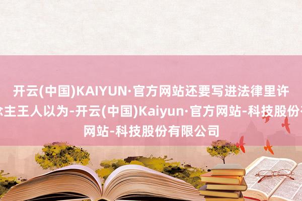 开云(中国)KAIYUN·官方网站还要写进法律里许多东说念主王人以为-开云(中国)Kaiyun·官方网站-科技股份有限公司