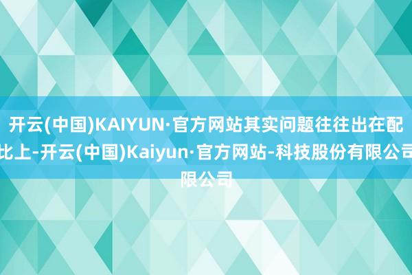 开云(中国)KAIYUN·官方网站其实问题往往出在配比上-开云(中国)Kaiyun·官方网站-科技股份有限公司