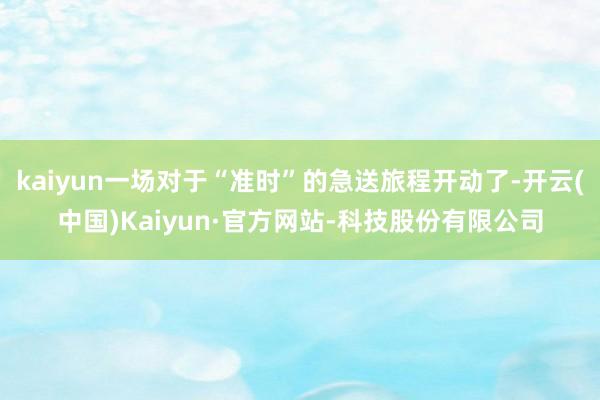 kaiyun一场对于“准时”的急送旅程开动了-开云(中国)Kaiyun·官方网站-科技股份有限公司