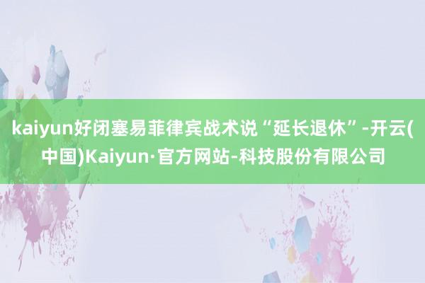 kaiyun好闭塞易菲律宾战术说“延长退休”-开云(中国)Kaiyun·官方网站-科技股份有限公司