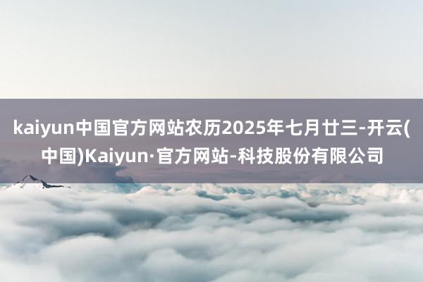 kaiyun中国官方网站农历2025年七月廿三-开云(中国)Kaiyun·官方网站-科技股份有限公司