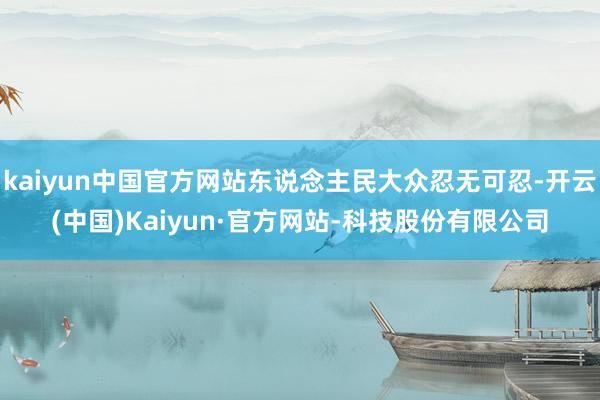 kaiyun中国官方网站东说念主民大众忍无可忍-开云(中国)Kaiyun·官方网站-科技股份有限公司