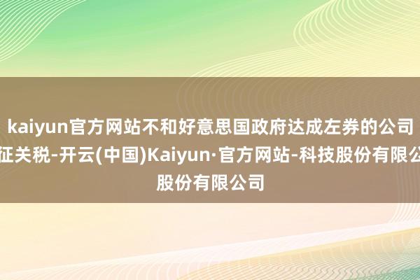 kaiyun官方网站不和好意思国政府达成左券的公司加征关税-开云(中国)Kaiyun·官方网站-科技股份有限公司