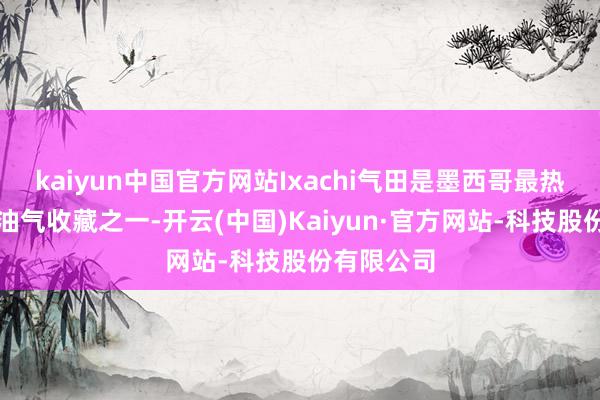 kaiyun中国官方网站Ixachi气田是墨西哥最热切的陆上油气收藏之一-开云(中国)Kaiyun·官方网站-科技股份有限公司