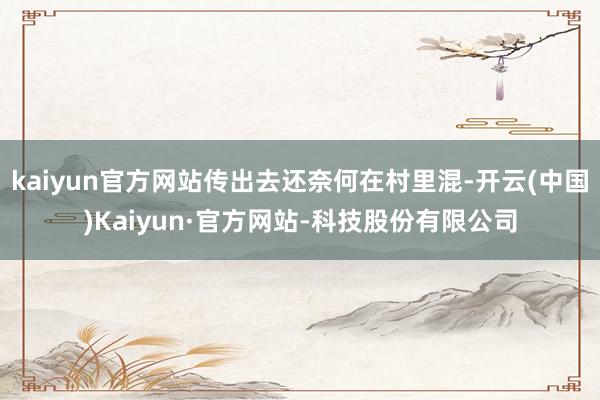kaiyun官方网站传出去还奈何在村里混-开云(中国)Kaiyun·官方网站-科技股份有限公司