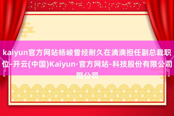 kaiyun官方网站杨峻曾经耐久在滴滴担任副总裁职位-开云(中国)Kaiyun·官方网站-科技股份有限公司