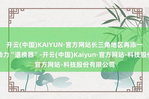 开云(中国)KAIYUN·官方网站长三角地区再添一大型清洁动力“退换器”-开云(中国)Kaiyun·官方网站-科技股份有限公司