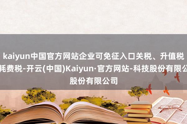 kaiyun中国官方网站企业可免征入口关税、升值税和耗费税-开云(中国)Kaiyun·官方网站-科技股份有限公司